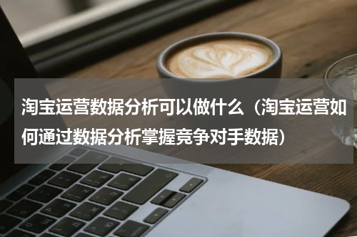 淘宝运营数据分析可以做什么（淘宝运营如何通过数据分析掌握竞争对手数据）