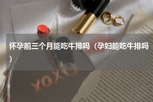 怀孕前三个月能吃牛排吗（孕妇能吃牛排吗）