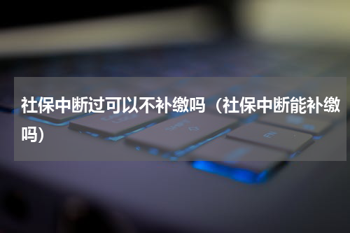 社保中断过可以不补缴吗（社保中断能补缴吗）