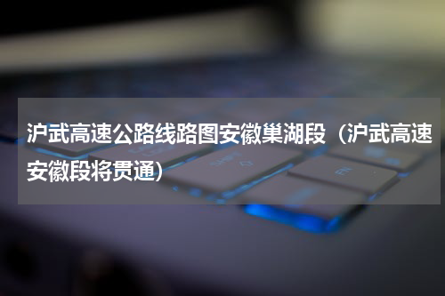 沪武高速公路线路图安徽巢湖段（沪武高速安徽段将贯通）