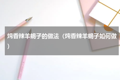 炖香辣羊蝎子的做法（炖香辣羊蝎子如何做）