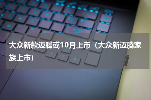 大众新款迈腾或10月上市（大众新迈腾家族上市）