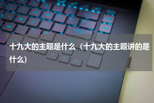 十九大的主题是什么（十九大的主题讲的是什么）