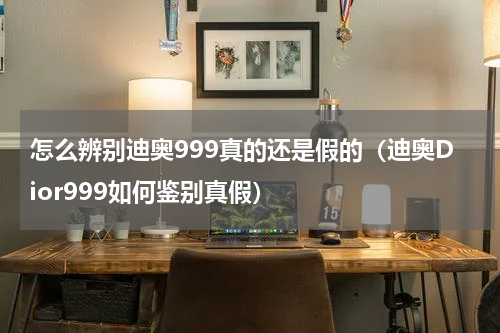 怎么辨别迪奥999真的还是假的（迪奥Dior999如何鉴别真假）