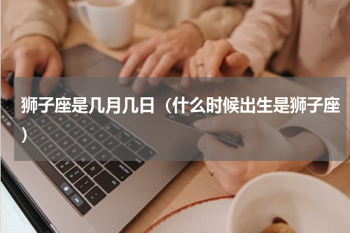 狮子座是几月几日（什么时候出生是狮子座）