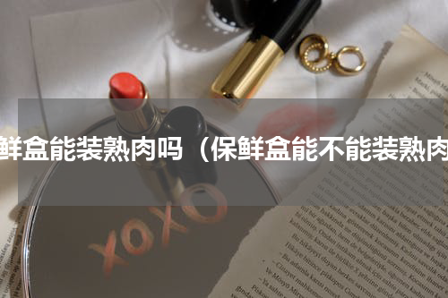 保鲜盒能装熟肉吗（保鲜盒能不能装熟肉）