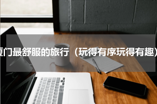 厦门最舒服的旅行（玩得有序玩得有趣）