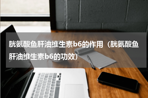 胱氨酸鱼肝油维生素b6的作用（胱氨酸鱼肝油维生素b6的功效）