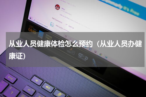 从业人员健康体检怎么预约（从业人员办健康证）