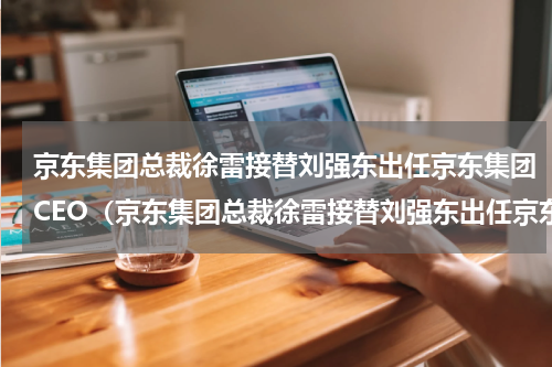 京东集团总裁徐雷接替刘强东出任京东集团CEO（京东集团总裁徐雷接替刘强东出任京东集团CEO）