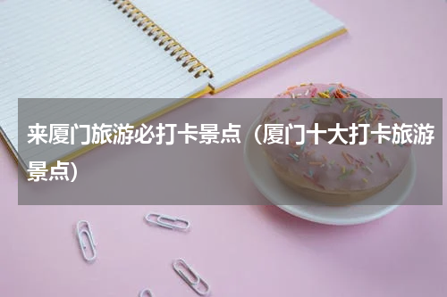 来厦门旅游必打卡景点（厦门十大打卡旅游景点）