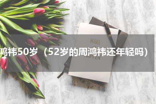 周鸿祎50岁（52岁的周鸿祎还年轻吗）