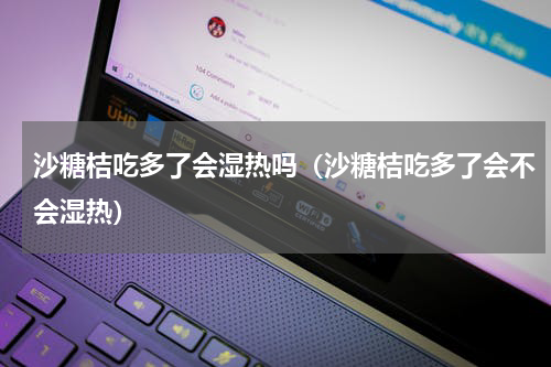 沙糖桔吃多了会湿热吗（沙糖桔吃多了会不会湿热）