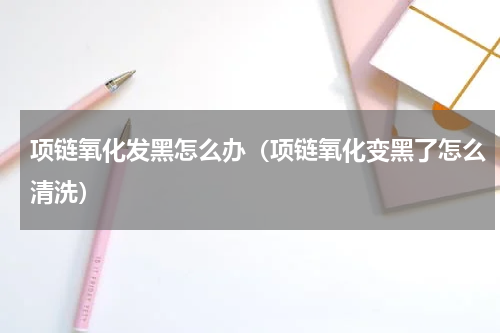 项链氧化发黑怎么办（项链氧化变黑了怎么清洗）