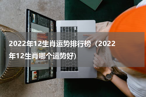 2022年12生肖运势排行榜（2022年12生肖哪个运势好）