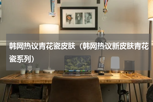 韩网热议青花瓷皮肤（韩网热议新皮肤青花瓷系列）