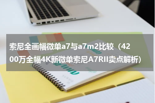 索尼全画幅微单a7与a7m2比较（4200万全幅4K新微单索尼A7RII卖点解析）