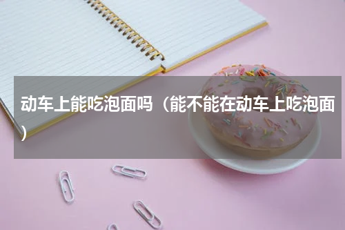 动车上能吃泡面吗（能不能在动车上吃泡面）