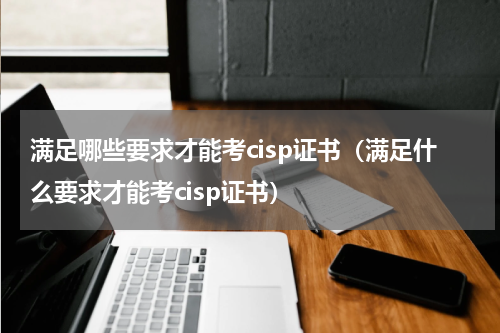 满足哪些要求才能考cisp证书（满足什么要求才能考cisp证书）
