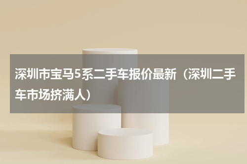深圳市宝马5系二手车报价最新（深圳二手车市场挤满人）