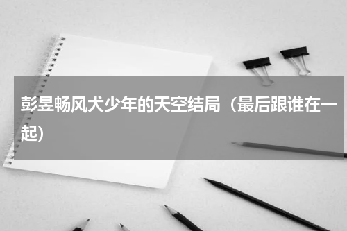 彭昱畅风犬少年的天空结局（最后跟谁在一起）