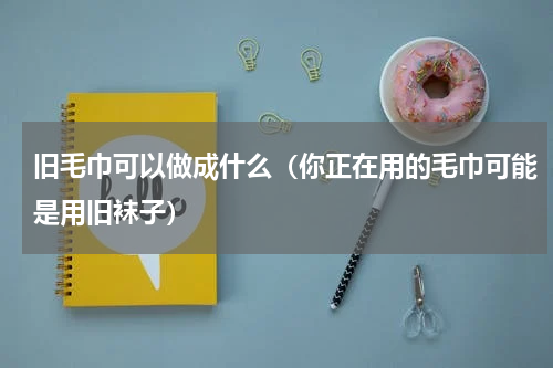 旧毛巾可以做成什么（你正在用的毛巾可能是用旧袜子）