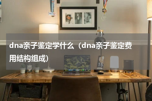 dna亲子鉴定学什么（dna亲子鉴定费用结构组成）