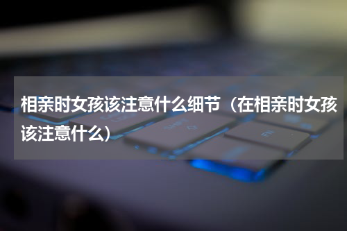 相亲时女孩该注意什么细节（在相亲时女孩该注意什么）