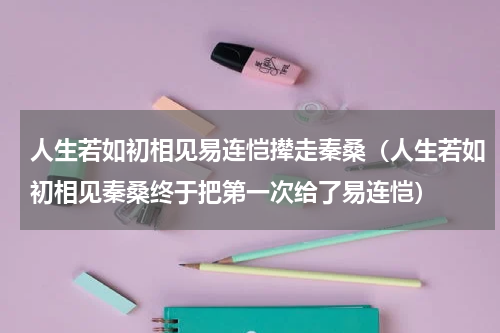 人生若如初相见易连恺撵走秦桑（人生若如初相见秦桑终于把第一次给了易连恺）