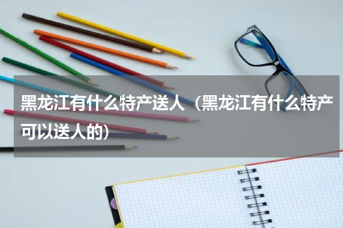 黑龙江有什么特产送人（黑龙江有什么特产可以送人的）