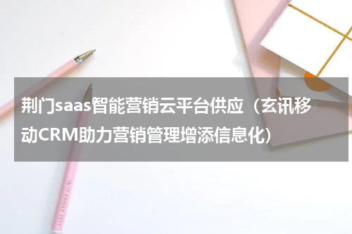 荆门saas智能营销云平台供应（玄讯移动CRM助力营销管理增添信息化）