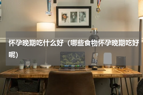 怀孕晚期吃什么好（哪些食物怀孕晚期吃好呢）