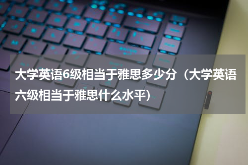 大学英语6级相当于雅思多少分（大学英语六级相当于雅思什么水平）
