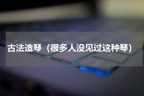 古法造琴（很多人没见过这种琴）