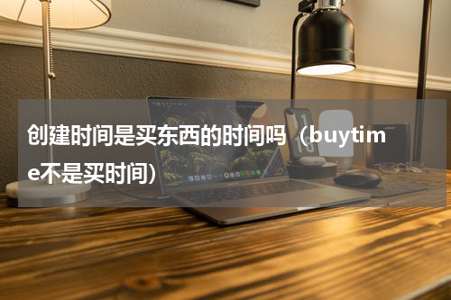创建时间是买东西的时间吗（buytime不是买时间）