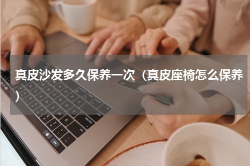 真皮沙发多久保养一次（真皮座椅怎么保养）
