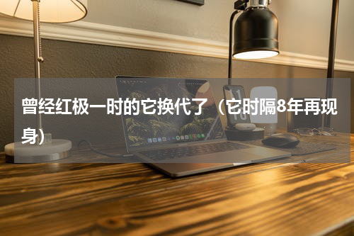 曾经红极一时的它换代了（它时隔8年再现身）