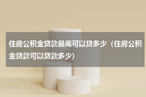 住房公积金贷款最高可以贷多少（住房公积金贷款可以贷款多少）