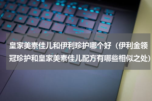 皇家美素佳儿和伊利珍护哪个好（伊利金领冠珍护和皇家美素佳儿配方有哪些相似之处）