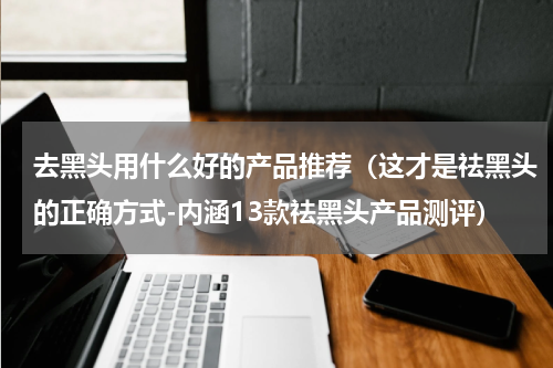 去黑头用什么好的产品推荐（这才是祛黑头的正确方式-内涵13款祛黑头产品测评）