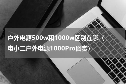 户外电源500w和1000w区别在哪（电小二户外电源1000Pro图赏）