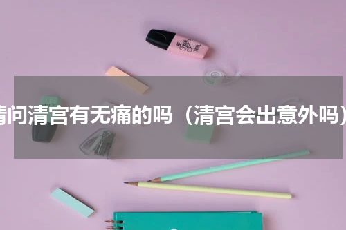 请问清宫有无痛的吗（清宫会出意外吗）