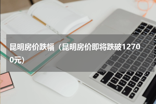 昆明房价跌幅（昆明房价即将跌破12700元）