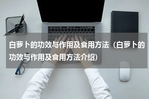 白萝卜的功效与作用及食用方法（白萝卜的功效与作用及食用方法介绍）
