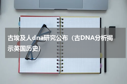古埃及人dna研究公布（古DNA分析揭示英国历史）