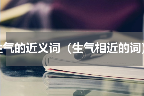 生气的近义词（生气相近的词）