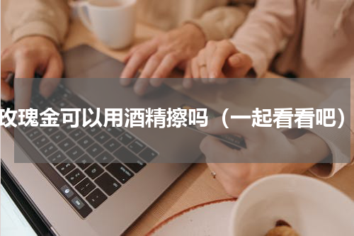 玫瑰金可以用酒精擦吗（一起看看吧）