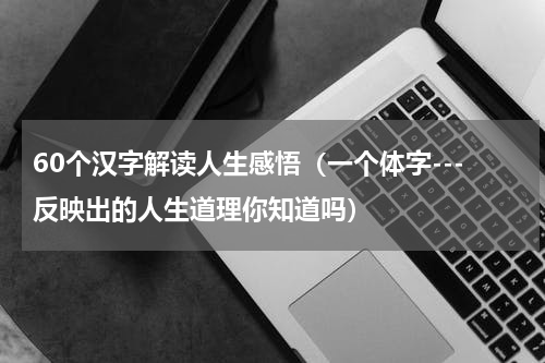 60个汉字解读人生感悟（一个体字---反映出的人生道理你知道吗）