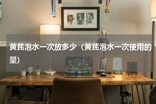 黄芪泡水一次放多少（黄芪泡水一次使用的量）