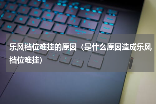 乐风档位难挂的原因（是什么原因造成乐风档位难挂）
